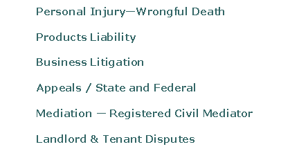 Text Box: 	Personal InjuryWrongful Death	Products Liability 	Business Litigation	Appeals / State and Federal	Mediation  Registered Civil Mediator	Landlord & Tenant Disputes